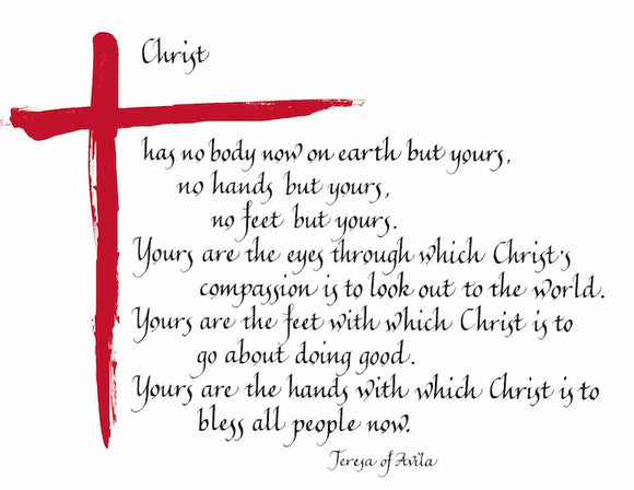 Christ has no body on earth but yours, no hands but yours, no feet but yours. Yours are the eyes through which Christs's compassion is to look out to the world. Yours are the feet with which Christ is to go about doing good. Yours are the hands with which Christ is to bless all people now. - Teresa of Avila