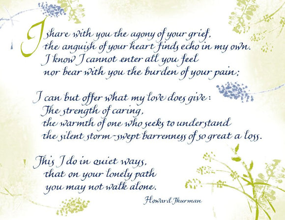 I share with you the agony of your grief, the anguish of your heart finds echo in my own. I know I cannot enter all you feel nor bear with you the burden of your pain; I can but offer what my love does give: The strength of caring, the warmth of one who seeks to understand the silent storm-swept barrenness of so great a loss. This I do in quiet ways, that on your lonely path you may not walk alone. - Howard Thurman