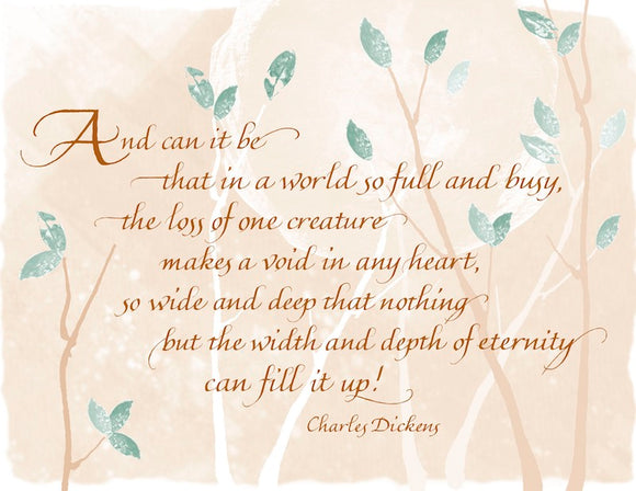 And can it be that in a world so full and busy, the loss of one creature makes a void in any heart, so wide and deep that nothing but the width and depth of eternity can fill it up! - Charles Dickens