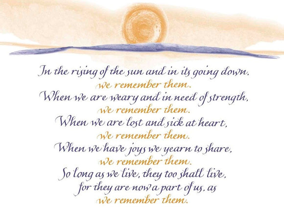 In the rising of the sun and in its going down, we remember them. When we are weary and in need of strength, we remember them. When we are lost and sick at heart, we remember them. When we have joys we yearn to share, we remember them. So long as we live, they too shall live, for they are now a part of us, as we remember them. - Rabbi's Prayer 