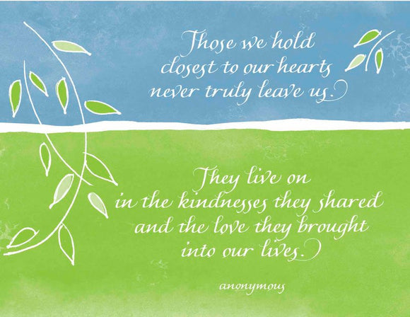 Those we hold closest in our hearts never truly leave us. They live on in the kindnesses they shared and the love they brought into our lives. - anonymous